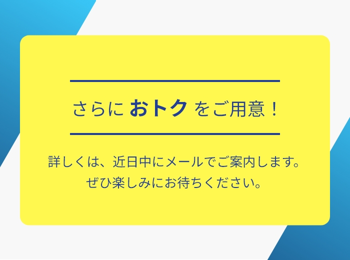 さらに おトクをご用意！詳しくは、近⽇中にメールでご案内します。ぜひ楽しみにお待ちください。