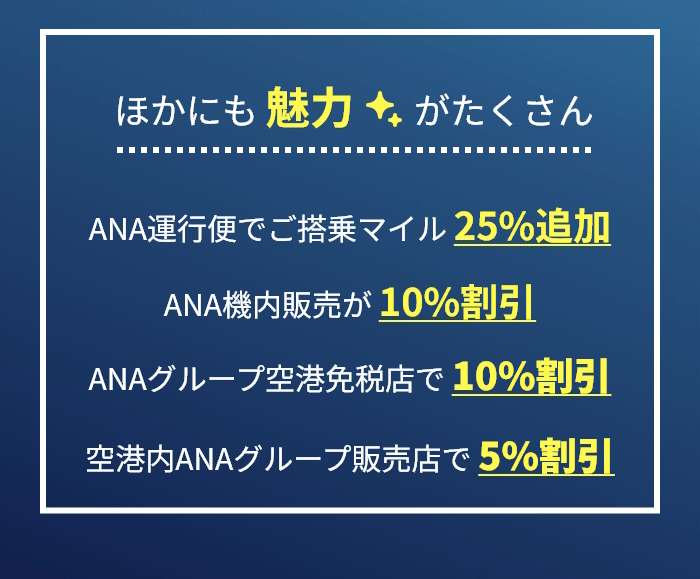 ほかにも 魅力がたくさん ANA運行便でご搭乗マイル 25%追加 ANA機内販売が 10%割引 ANAグループ空港免税店で 10%割引 空港内ANAグループ販売店で 5%割引