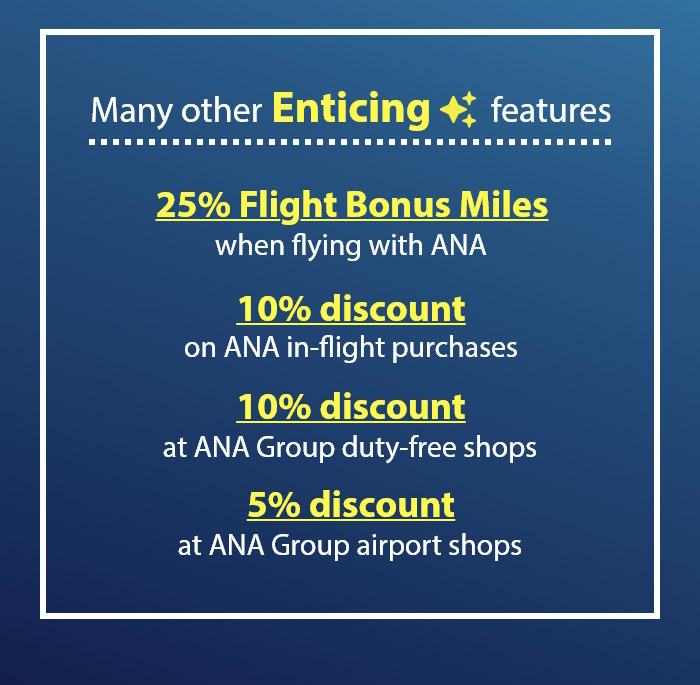 Many other Enticing features 25% Flight Bonus Miles when flying with ANA 10% discount on ANA in-flight purchases 10% discount at ANA Group duty-free shops 5% discount  at ANA Group airport shops